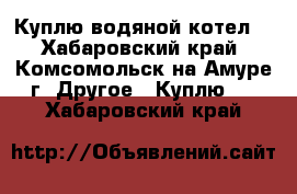 Куплю водяной котел. - Хабаровский край, Комсомольск-на-Амуре г. Другое » Куплю   . Хабаровский край